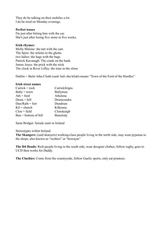 They do be talking on their mobiles a lot.
I do be tired on Monday evenings.

Perfect tenses
I'm just after hitting him with the car.
She's just after losing five stone in five weeks.

Irish rhymes:
Molly Malone: the tart with the cart.
The Spire: the stiletto in the ghetto
two ladies: the hags with the bags
Patrick Kavanagh: The crank on the bank
James Joyce: the prick with the stick
The clock in River Liffey: the time in the slime

Dublin = Baile Atha Cliath (said: bali oha kliah) means “Town of the Ford of the Hurdles”

Irish street names
Carrick = rock                 Carrickfergns
Bally = town                   Ballymun
Ath = ford                     Athelone
Drum = hill                    Drumcondra
Dun/Rath = fort                Dundrum
Kil = church                   Kilkenny
Clon = field                   Clonskeagh
Bun = bottom of hill           Bunclody

Saint Bridget: female saint in Ireland

Stereotypes within Ireland:
The Skangers: (said skanyers) working-class people living in the north side, may wear pyjamas to
the shops, also known as “scobies” or “howayas”

The D4 Heads: Rich people living in the south side, wear designer clothes, follow rugby, goes to
UCD then works for Daddy.

The Cluchies: Come from the countryside, follow Gaelic sports, only eat potatoes.
 