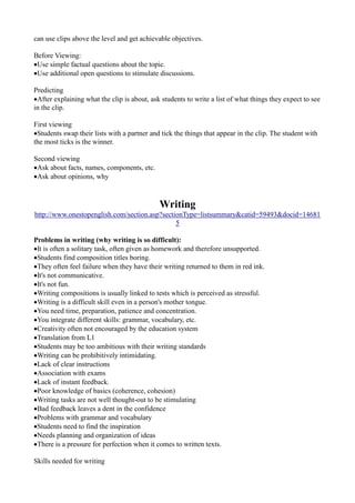 can use clips above the level and get achievable objectives.

Before Viewing:
Use simple factual questions about the topic.
Use additional open questions to stimulate discussions.

Predicting
After explaining what the clip is about, ask students to write a list of what things they expect to see
in the clip.

First viewing
Students swap their lists with a partner and tick the things that appear in the clip. The student with
the most ticks is the winner.

Second viewing
Ask about facts, names, components, etc.
Ask about opinions, why



                                             Writing
http://www.onestopenglish.com/section.asp?sectionType=listsummary&catid=59493&docid=14681
                                               5

Problems in writing (why writing is so difficult):
It is often a solitary task, often given as homework and therefore unsupported.
Students find composition titles boring.
They often feel failure when they have their writing returned to them in red ink.
It's not communicative.
It's not fun.
Writing compositions is usually linked to tests which is perceived as stressful.
Writing is a difficult skill even in a person's mother tongue.
You need time, preparation, patience and concentration.
You integrate different skills: grammar, vocabulary, etc.
Creativity often not encouraged by the education system
Translation from L1
Students may be too ambitious with their writing standards
Writing can be prohibitively intimidating.
Lack of clear instructions
Association with exams
Lack of instant feedback.
Poor knowledge of basics (coherence, cohesion)
Writing tasks are not well thought-out to be stimulating
Bad feedback leaves a dent in the confidence
Problems with grammar and vocabulary
Students need to find the inspiration
Needs planning and organization of ideas
There is a pressure for perfection when it comes to written texts.

Skills needed for writing
 