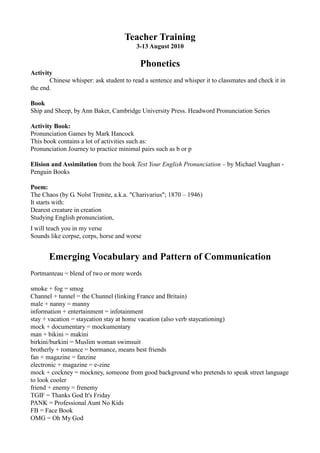 Teacher Training
                                         3-13 August 2010

                                          Phonetics
Activity
       Chinese whisper: ask student to read a sentence and whisper it to classmates and check it in
the end.

Book
Ship and Sheep, by Ann Baker, Cambridge University Press. Headword Pronunciation Series

Activity Book:
Pronunciation Games by Mark Hancock
This book contains a lot of activities such as:
Pronunciation Journey to practice minimal pairs such as b or p

Elision and Assimilation from the book Test Your English Pronunciation – by Michael Vaughan -
Penguin Books

Poem:
The Chaos (by G. Nolst Trenite, a.k.a. "Charivarius"; 1870 – 1946)
It starts with:
Dearest creature in creation
Studying English pronunciation,
I will teach you in my verse
Sounds like corpse, corps, horse and worse


       Emerging Vocabulary and Pattern of Communication
Portmanteau = blend of two or more words

smoke + fog = smog
Channel + tunnel = the Chunnel (linking France and Britain)
male + nanny = manny
information + entertainment = infotainment
stay + vacation = staycation stay at home vacation (also verb staycationing)
mock + documentary = mockumentary
man + bikini = makini
birkini/burkini = Muslim woman swimsuit
brotherly + romance = bormance, means best friends
fan + magazine = fanzine
electronic + magazine = e-zine
mock + cockney = mockney, someone from good background who pretends to speak street language
to look cooler
friend + enemy = frenemy
TGIF = Thanks God It's Friday
PANK = Professional Aunt No Kids
FB = Face Book
OMG = Oh My God
 