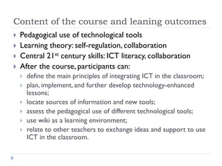 Content of the course and leaning outcomes
 Pedagogical use of technological tools
 Learning theory: self-regulation, collaboration
 Central 21st century skills: ICT literacy, collaboration
 After the course, participants can:
 define the main principles of integrating ICT in the classroom;
 plan, implement, and further develop technology-enhanced
lessons;
 locate sources of information and new tools;
 assess the pedagogical use of different technological tools;
 use wiki as a learning environment;
 relate to other teachers to exchange ideas and support to use
ICT in the classroom.
 