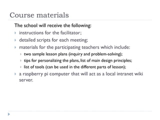 Course materials
The school will receive the following:
 instructions for the facilitator;
 detailed scripts for each meeting;
 materials for the participating teachers which include:
 two sample lesson plans (inquiry and problem-solving);
 tips for personalizing the plans, list of main design principles;
 list of tools (can be used in the different parts of lesson);
 a raspberry pi computer that will act as a local intranet wiki
server.
 