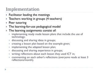 Implementation
 Facilitator leading the meetings
 Teachers working in groups (4 teachers)
 Peer tutoring
 The learning-for-use pedagogical model
 The learning assignments consist of:
 implementing ready made lesson plans that include the use of
technology;
 discussing and sharing ideas in groups;
 creating a lesson plan based on the example given;
 implementing the adapted lesson plan;
 discussing and sharing experience in groups;
 writing reflections about each lesson they used ICT in;
 commenting on each other’s reflections (everyone reads at least 3
reflections/month).
 