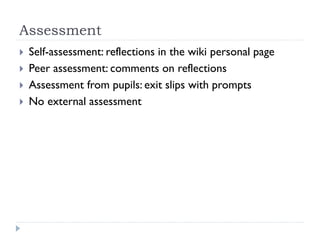 Assessment
 Self-assessment: reflections in the wiki personal page
 Peer assessment: comments on reflections
 Assessment from pupils: exit slips with prompts
 No external assessment
 