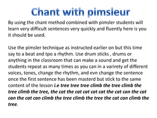 By using the chant method combined with pimsler students will
learn very difficult sentences very quickly and fluently here is you
it should be used.

Use the pimsler technique as instructed earlier on but this time
say to a beat and tpo a rhythm. Use drum sticks , drums or
anything in the classroom that can make a sound and get the
students repeat as many times as you can in a varirety of different
voices, tones, change the rhythm, and evn change the sentence
once the first sentence has been masterd but stick to the same
content of the lesson i.e tree tree tree climb the tree climb the
tree climb the tree, the cat the cat cat cat cat the cat can the cat
can the cat can climb the tree climb the tree the cat can climb the
tree.
 