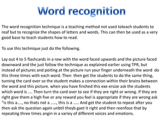 The word recognition technique is a teaching method not used toteach students to
reaf but to recognize the shapes of letters and words. This can then be used as a very
good base to teach students how to read.

To use this technique just do the following.

Lay out 4 to 5 flashcards in a row with the word faced upwards and the picture faced
downward and the just follow the technique as explained earlier using TPR, but
instead of pictures and poiting at the picture run your finger underneath the word do
this three times with each word. Then then get the students to do the same thing,
turning the card over so the student makes a connection within their brains between
the word and this picture. when you have finshed this exe ersize ask the students
which word is .... Then turn the card over to see if they are right or wrong. If they are
right give them a high five or any reward you feel is appropriate if they are wrong ask
“is this a...., no thats not a ....., this is a ..... And get the student to repeat after you
then ask the question again unbtil theyb gaet it right and then reenfoce that by
repeating three times angin in a variey of different voices and emotions.
 