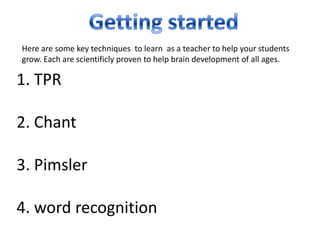 Here are some key techniques to learn as a teacher to help your students
grow. Each are scientificly proven to help brain development of all ages.

1. TPR

2. Chant

3. Pimsler

4. word recognition
 