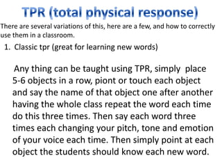 There are several variations of this, here are a few, and how to correctly
use them in a classroom.
 1. Classic tpr (great for learning new words)

    Any thing can be taught using TPR, simply place
    5-6 objects in a row, piont or touch each object
    and say the name of that object one after another
    having the whole class repeat the word each time
    do this three times. Then say each word three
    times each changing your pitch, tone and emotion
    of your voice each time. Then simply point at each
    object the students should know each new word.
 