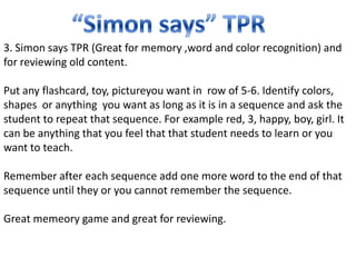 3. Simon says TPR (Great for memory ,word and color recognition) and
for reviewing old content.

Put any flashcard, toy, pictureyou want in row of 5-6. Identify colors,
shapes or anything you want as long as it is in a sequence and ask the
student to repeat that sequence. For example red, 3, happy, boy, girl. It
can be anything that you feel that that student needs to learn or you
want to teach.

Remember after each sequence add one more word to the end of that
sequence until they or you cannot remember the sequence.

Great memeory game and great for reviewing.
 