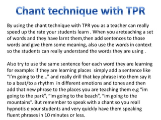 By using the chant technique with TPR you as a teacher can really
speed up the rate your students learn . When you areteaching a set
of words and they have larnt them,then add sentences to those
words and give them some meaning, also use the words in context
so the students can really understand the words they are using .

Also try to use the same sentence foer each word they are learning
for example: if they are learning places simply add a sentence like
“I’m going to the...” and really drill that key phrase into them say it
to a beat/to a rhythm in different emotions and tones and then
add that new phrase to the places you are teaching them e.g “im
going to the park”, “im going to the beach”, “im going to the
mountains”. But remember to speak with a chant so you reall
hypnotis e your students and very quickly have them speaking
fluent phrases in 10 minutes or less.
 