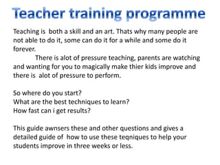 Teaching is both a skill and an art. Thats why many people are
not able to do it, some can do it for a while and some do it
forever.
        There is alot of pressure teaching, parents are watching
and wanting for you to magically make thier kids improve and
there is alot of pressure to perform.

So where do you start?
What are the best techniques to learn?
How fast can i get results?

This guide awnsers these and other questions and gives a
detailed guide of how to use these teqniques to help your
students improve in three weeks or less.
 