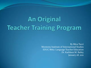 An Original Teacher Training Program By Mica Tucci Monterey Institute of International Studies EDUC 8662: Language Teacher Education Dr. Kathleen M. Bailey January 28, 2011 