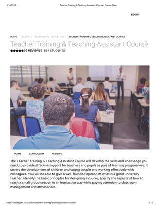 6/18/2019 Teacher Training & Teaching Assistant Course - Course Gate
https://coursegate.co.uk/course/teacher-training-teaching-assistant-course/ 1/13
( 9 REVIEWS )
HOME / COURSE / TEACHING AND EDUCATION / TEACHER TRAINING & TEACHING ASSISTANT COURSE
Teacher Training & Teaching Assistant Course
564 STUDENTS
The Teacher Training & Teaching Assistant Course will develop the skills and knowledge you
need, to provide e ective support for teachers and pupils as part of learning programmes. It
covers the development of children and young people and working e ectively with
colleagues. You will be able to give a well-founded opinion of what is a good university
teacher, identify the basic principles for designing a course, specify the aspects of how to
teach a small group session in an interactive way while paying attention to classroom
management and atmosphere.
HOME CURRICULUM REVIEWS
LOGIN
 