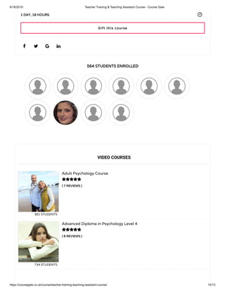 6/18/2019 Teacher Training & Teaching Assistant Course - Course Gate
https://coursegate.co.uk/course/teacher-training-teaching-assistant-course/ 10/13
564 STUDENTS ENROLLED
( 7 REVIEWS )
Adult Psychology Course
381 STUDENTS
( 8 REVIEWS )
Advanced Diploma in Psychology Level 4
734 STUDENTS
   
1 DAY, 18 HOURS
VIDEO COURSES


Gift this course
 