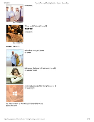 6/18/2019 Teacher Training & Teaching Assistant Course - Course Gate
https://coursegate.co.uk/course/teacher-training-teaching-assistant-course/ 12/13
( 4 REVIEWS )
846 STUDENTS
( 1 REVIEWS )
Wicca and Witchcraft Level 1
513 STUDENTS

VIDEO COURSES
Adult Psychology Course
BY ADMIN
Advanced Diploma in Psychology Level 4
BY ANDREW JONES
An Introduction to PCs Using Windows 8
BY NEAL SMITH
An Introduction to Windows Vista for End Users
BY COURSE GATE
 