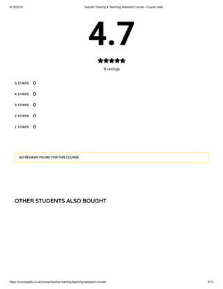 6/18/2019 Teacher Training & Teaching Assistant Course - Course Gate
https://coursegate.co.uk/course/teacher-training-teaching-assistant-course/ 3/13
OTHER STUDENTS ALSO BOUGHT
4.7
9 ratings

5 STARS
4 STARS
3 STARS
2 STARS
1 STARS
0
0
0
0
0
NO REVIEWS FOUND FOR THIS COURSE.
 