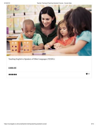 6/18/2019 Teacher Training & Teaching Assistant Course - Course Gate
https://coursegate.co.uk/course/teacher-training-teaching-assistant-course/ 6/13
545
Teaching English to Speakers of Other Languages (TESOL)
£489.00

 