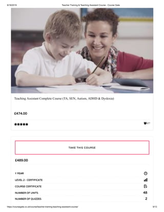 6/18/2019 Teacher Training & Teaching Assistant Course - Course Gate
https://coursegate.co.uk/course/teacher-training-teaching-assistant-course/ 9/13
657
Teaching Assistant Complete Course (TA, SEN, Autism, ADHD & Dyslexia)
£474.00

£489.00
1 YEAR
LEVEL 2 - CERTIFICATE
COURSE CERTIFICATE
48NUMBER OF UNITS
2NUMBER OF QUIZZES
TAKE THIS COURSE
 