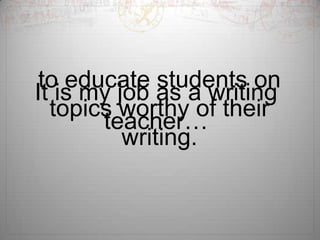 to educate students on
It is my job as a writing
topics worthy of their
teacher…
writing.

 