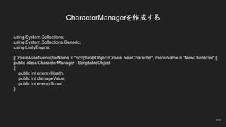 CharacterManagerを作成する
using System.Collections;
using System.Collections.Generic;
using UnityEngine;
[CreateAssetMenu(fileName = "ScriptableObject/Create NewCharacter", menuName = "NewCharacter")]
public class CharacterManager : ScriptableObject
{
public int enemyHealth;
public int damageValue;
public int enemyScore;
}
100
 