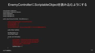 EnemyControllerにScriptableObjectを読み込むようにする
103
using System.Collections;
using System.Collections.Generic;
using UnityEngine;
using UnityEngine.AI;
using UnityEngine.UI;
public class EnemyController : MonoBehaviour {
public CharacterManager characterParameter;
int enemyHealth = 10;
int damageValue = 5;
int enemyScore = 10;
int enemyMaxHealth;　//EnemyのMaxの値代入するための変数を追加する
public Slider HpSlider;
NavMeshAgent nav;
GameObject target;
private void OnEnable()
{
enemyHealth = characterParameter.enemyHealth;
damageValue = characterParameter.damageValue;
enemyScore = characterParameter.enemyScore;
enemyMaxHealth = enemyHealth;
//enemyHealth = 10;
HpSlider.value = 1;
}
//以下は変更なし
 