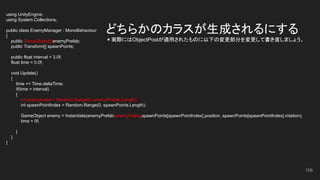 どちらかのカラスが生成されるにする
＊実際にはObjectPoolが適用されたものに以下の変更部分を変更して書き直しましょう。
using UnityEngine;
using System.Collections;
public class EnemyManager : MonoBehaviour
{
public GameObject[] enemyPrefab;
public Transform[] spawnPoints;
public float interval = 3.0f;
float time = 0.0f;
void Update()
{
time += Time.deltaTime;
if(time > interval)
{
int enemyIndex = Random.Range(0, enemyPrefab.Length);
int spawnPointIndex = Random.Range(0, spawnPoints.Length);
GameObject enemy = Instantiate(enemyPrefab[enemyIndex],spawnPoints[spawnPointIndex].position, spawnPoints[spawnPointIndex].rotation);
time = 0f;
}
}
}
106
 