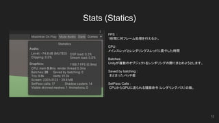 Stats (Statics)
12
FPS :
1秒間に何フレーム処理を行えるか。
CPU：
メインスレッドとレンダリングスレッドに費やした時間
Batches:
Unityが複数のオブジェクトをレンダリングの際にまとめようとします。
Saved by batching :
まとまったバッチ数
SetPass Calls :
CPUからGPUに送られる描画命令（レンダリングパス）の数。
 