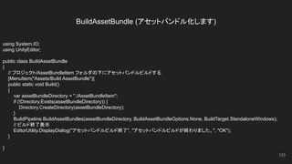 BuildAssetBundle (アセットバンドル化します)
123
using System.IO;
using UnityEditor;
public class BuildAssetBundle
{
// プロジェクト/AssetBundleItem フォルダの下にアセットバンドルビルドする
[MenuItem("Assets/Build AssetBundle")]
public static void Build()
{
var assetBundleDirectory = "./AssetBundleItem";
if (!Directory.Exists(assetBundleDirectory)) {
Directory.CreateDirectory(assetBundleDirectory);
}
BuildPipeline.BuildAssetBundles(assetBundleDirectory, BuildAssetBundleOptions.None, BuildTarget.StandaloneWindows);
// ビルド終了表示
EditorUtility.DisplayDialog("アセットバンドルビルド終了", "アセットバンドルビルドが終わりました。", "OK");
}
}
 