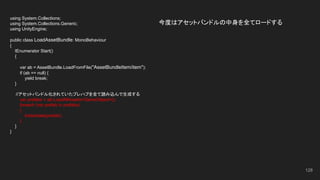 今度はアセットバンドルの中身を全てロードする
128
using System.Collections;
using System.Collections.Generic;
using UnityEngine;
public class LoadAssetBundle: MonoBehaviour
{
IEnumerator Start()
{
var ab = AssetBundle.LoadFromFile("AssetBundleItem/item");
if (ab == null) {
yield break;
}
　　//アセットバンドル化されていたプレハブを全て読み込んで生成する
var prefabs = ab.LoadAllAssets<GameObject>();
foreach (var prefab in prefabs)
{
Instantiate(prefab);
}
}
}
 