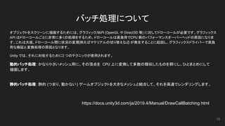 バッチ処理について
オブジェクトをスクリーンに描画するためには、グラフィックスAPI (OpenGL や Direct3D 等) に対してドローコールが必要です。グラフィックス
API はドローコールごとに非常に多くの処理をするため、ドローコールは高負荷で、CPU 側のパフォーマンスオーバーヘッドの原因になりま
す。これは大抵、ドローコール間に状況の変更(例えばマテリアルの切り替えなど) が発生することに起因し、グラフィックスドライバーで高負
荷な検証と変換処理の原因となります。
Unity では、それに対処するために2 つのテクニックが使用されます。
動的バッチ処理: かなり小さいメッシュ用に、その頂点を CPU 上に変換して多数の類似したものを群にし、ひとまとめにして
描画します。
静的バッチ処理: 静的 (つまり、動かない) ゲームオブジェクトを大きなメッシュと結合して、それを高速でレンダリングします。
13
https://docs.unity3d.com/ja/2019.4/Manual/DrawCallBatching.html
 