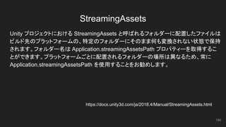 StreamingAssets
Unity プロジェクトにおける StreamingAssets と呼ばれるフォルダーに配置したファイルは
ビルド先のプラットフォームの、特定のフォルダーにそのまま何も変換されない状態で保持
されます。フォルダー名は Application.streamingAssetsPath プロパティーを取得するこ
とができます。プラットフォームごとに配置されるフォルダーの場所は異なるため、常に
Application.streamingAssetsPath を使用することをお勧めします。
134
https://docs.unity3d.com/ja/2018.4/Manual/StreamingAssets.html
 