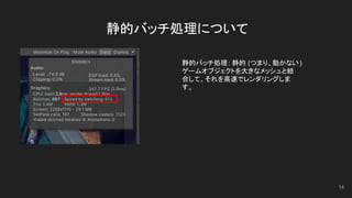 静的バッチ処理について
14
静的バッチ処理: 静的 (つまり、動かない)
ゲームオブジェクトを大きなメッシュと結
合して、それを高速でレンダリングしま
す。
 