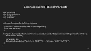 ExportAssetBundleToStreamingAssets
140
using UnityEngine;
using System.Collections;
using UnityEditor;
using System.IO;
public class ExportAssetBundleToStreamingAssets
{
[MenuItem("Assets/Build AssetBundles To StreamingAssets")]
public static void Build()
{
BuildPipeline.BuildAssetBundles("Assets/StreamingAssets",BuildAssetBundleOptions.None,BuildTarget.StandaloneWindows);
AssetDatabase.Refresh();
// ビルド終了を表示
EditorUtility.DisplayDialog("アセットバンドルの状態","アセットバンドルビルドが終わりました","OK");
}
}
 