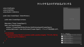 クリックするとログが出るようにする
using UnityEngine;
using UnityEditor;
using System.Collections;
public class CreateObject : EditorWindow {
public static CreateObject window;
[MenuItem ("Tools/ CreateObject")]
static void OpenWindow(){
window = (CreateObject)EditorWindow.GetWindow(typeof(CreateObject));
window.titleContent = new GUIContent("Create Object"); // ウィンドウ名を設定します。
}
void OnGUI(){
if(GUI.Button(new Rect(0, 0, position.width, position.height), "クリックしてね")){
Debug.Log("クリックされた");
}
}
}
157
 
