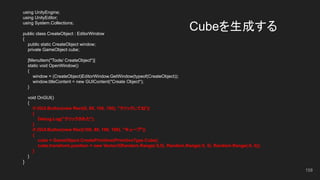Cubeを生成する
using UnityEngine;
using UnityEditor;
using System.Collections;
public class CreateObject : EditorWindow
{
public static CreateObject window;
private GameObject cube;
[MenuItem("Tools/ CreateObject")]
static void OpenWindow()
{
window = (CreateObject)EditorWindow.GetWindow(typeof(CreateObject));
window.titleContent = new GUIContent("Create Object");
}
void OnGUI()
{
if (GUI.Button(new Rect(0, 80, 100, 100), "クリックしてね"))
{
Debug.Log("クリックされた");
}
if (GUI.Button(new Rect(100, 80, 100, 100), "キューブ"))
{
cube = GameObject.CreatePrimitive(PrimitiveType.Cube);
cube.transform.position = new Vector3(Random.Range(-5,5), Random.Range(-5, 5), Random.Range(-5, 5));
}
}
}
158
 