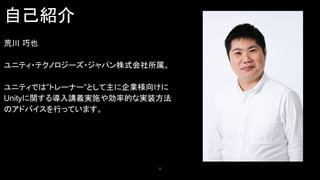 自己紹介
2
荒川 巧也
ユニティ・テクノロジーズ・ジャパン株式会社所属。
ユニティでは”トレーナー”として主に企業様向けに
Unityに関する導入講義実施や効率的な実装方法
のアドバイスを行っています。
 