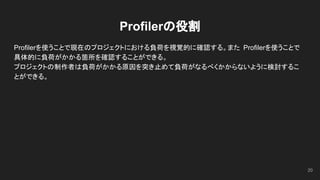 Profilerの役割
Profilerを使うことで現在のプロジェクトにおける負荷を視覚的に確認する。また Profilerを使うことで
具体的に負荷がかかる箇所を確認することができる。
プロジェクトの制作者は負荷がかかる原因を突き止めて負荷がなるべくかからないように検討するこ
とができる。
20
 