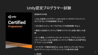 Unity認定プログラマー試験
前提条件の内容:
• Unity を使用したビデオゲームまたは3D インタラクティブコンテンツ
のプ ログラミングの実務経験2 年以上
• C# を含むコンピュータープログラミングの実務経験2 年以上
• 構想から完成までソフトウェア開発ライフサイクル全般に携わった経
験
• ゲーム開発、インタラクティブエンターテイメント、デザインビジュアラ
イゼーションなど、Unity を使用したソフトウェア開発のための専門的な
ア プリケーションの知識
• キャラクターや環境の設定など、Unity でのビジュアル /3D アセット
および アニメーションパイプラインについての基本的な知識
(一部抜粋
3
 