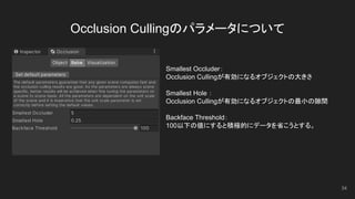 Occlusion Cullingのパラメータについて
34
Smallest Occluder：
Occlusion Cullingが有効になるオブジェクトの大きさ
Smallest Hole ：
Occlusion Cullingが有効になるオブジェクトの最小の隙間
Backface Threshold：
100以下の値にすると積極的にデータを省こうとする。
 