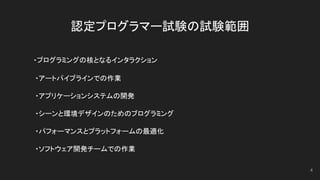 認定プログラマー試験の試験範囲
　　 ・プログラミングの核となるインタラクション
　　　・アートパイプラインでの作業
　　　・アプリケーションシステムの開発
　　　・シーンと環境デザインのためのプログラミング
　　　・パフォーマンスとプラットフォームの最適化
　　　・ソフトウェア開発チームでの作業
4
 