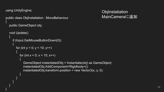 ObjInstatiation
MainCameraに追加
44
using UnityEngine;
public class ObjInstatiation : MonoBehaviour
{
public GameObject obj;
void Update()
{
if (Input.GetMouseButtonDown(0))
{
for (int y = 0; y < 10; y++)
{
for (int x = 0; x < 10; x++)
{
GameObject instantiatedObj = Instantiate(obj) as GameObject;
instantiatedObj.AddComponent<Rigidbody>();
instantiatedObj.transform.position = new Vector3(x, y, 0);
}
}
}
}
}
 