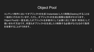 Object Pool
コンテンツ制作においてオブジェクトを生成（Instantiate）したり削除(Destroy)することは
一般的に行われています。ただし、オブジェクトの生成と削除は負荷がかかります。
Object Poolは一度生成したオブジェクトを非表示にして必要に応じて表示（有効化）して
使いまわす方法です。何度もオブジェクトを生成したり削除する必要がなくなるので負荷
を改善することができます。
52
 