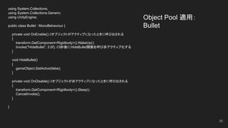 Object Pool 適用：
Bullet
using System.Collections;
using System.Collections.Generic;
using UnityEngine;
public class Bullet : MonoBehaviour {
private void OnEnable() //オブジェクトがアクティブになったときに呼び出される
{
transform.GetComponent<Rigidbody>().WakeUp();
Invoke("HideBullet", 3.0f); //3秒後にHideBullet関数を呼び非アクティブ化する
}
void HideBullet()
{
gameObject.SetActive(false);
}
private void OnDisable() //オブジェクトが非アクティブになったときに呼び出される
{
transform.GetComponent<Rigidbody>().Sleep();
CancelInvoke();
}
}
58
 