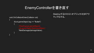 EnemyControllerを書き直す
Destroyするかわりにオブジェクトを非アク
ティブ化する。void OnCollisionEnter(Collision col)
{
if(col.gameObject.tag == "Bullet")
{
//Destroy(col.gameObject);
col.gameObject.SetActive(false);
TakeDamage(damageValue);
}
}
60
 