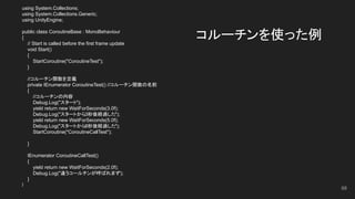 コルーチンを使った例
using System.Collections;
using System.Collections.Generic;
using UnityEngine;
public class CoroutineBase : MonoBehaviour
{
// Start is called before the first frame update
void Start()
{
StartCoroutine("CoroutineTest");
}
//コルーチン関数を定義
private IEnumerator CoroutineTest() //コルーチン関数の名前
{
//コルーチンの内容
Debug.Log("スタート");
yield return new WaitForSeconds(3.0f);
Debug.Log("スタートから3秒後経過した");
yield return new WaitForSeconds(5.0f);
Debug.Log("スタートから8秒後経過した");
StartCoroutine("CoroutineCallTest");
}
IEnumerator CoroutineCallTest()
{
yield return new WaitForSeconds(2.0f);
Debug.Log("違うコールチンが呼ばれます");
}
}
68
 