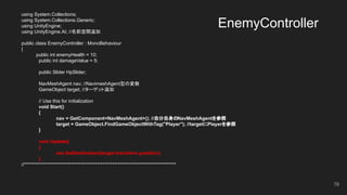 EnemyController
using System.Collections;
using System.Collections.Generic;
using UnityEngine;
using UnityEngine.AI; //名前空間追加
public class EnemyController : MonoBehaviour
{
public int enemyHealth = 10;
public int damageValue = 5;
public Slider HpSlider;
NavMeshAgent nav; //NavimeshAgent型の変数
GameObject target; //ターゲット追加
// Use this for initialization
void Start()
{
nav = GetComponent<NavMeshAgent>(); //自分自身のNavMeshAgentを参照
target = GameObject.FindGameObjectWithTag("Player"); //targetにPlayerを参照
}
void Update()
{
nav.SetDestination(target.transform.position);
}
//*********************************************************************************
78
 