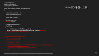 コルーチンを使った例：
using UnityEngine;
using UnityEngine.AI;
using System.Collections;
public class EnemyController : MonoBehaviour
{
public int enemyHealth = 10;
public int damageValue = 5;
public Slider HpSlider;
NavMeshAgent nav;
Transform target;
// Use this for initialization
void Start()
{
nav = GetComponent<NavMeshAgent>();
target = GameObject.FindGameObjectWithTag("Player").transform;
StartCoroutine(UpdateTargetPath());
}
IEnumerator UpdateTargetPath()
{
float refreshRate = 0.5f;
while (target != null)
{
Vector3 targetPosition = new Vector3(target.position.x, 0, target.position.z);
nav.SetDestination(targetPosition);
yield return new WaitForSeconds(refreshRate);
}
}
//*********************************************************************************
79
 