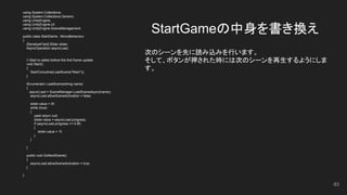 StartGameの中身を書き換え
83
using System.Collections;
using System.Collections.Generic;
using UnityEngine;
using UnityEngine.UI;
using UnityEngine.SceneManagement;
public class StartGame : MonoBehaviour
{
[SerializeField] Slider slider;
AsyncOperation asyncLoad;
// Start is called before the first frame update
void Start()
{
StartCoroutine(LoadScene("Main"));
}
IEnumerator LoadScene(string name)
{
asyncLoad = SceneManager.LoadSceneAsync(name);
asyncLoad.allowSceneActivation = false;
slider.value = 0f;
while (true)
{
yield return null;
slider.value = asyncLoad.progress;
if (asyncLoad.progress >= 0.9f)
{
slider.value = 1f;
}
}
}
public void GoNextScene()
{
asyncLoad.allowSceneActivation = true;
}
}
次のシーンを先に読み込みを行います。
そして、ボタンが押された時には次のシーンを再生するようにしま
す。
 