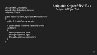 Scriptable Objectを読み込む
　　　　ScriptableObjectTest
using System.Collections;
using System.Collections.Generic;
using UnityEngine;
public class ScriptableObjectTest : MonoBehaviour
{
public ScriptableSample sample;
// Start is called before the first frame update
void Start()
{
Debug.Log(sample.name);
Debug.Log(sample.age);
Debug.Log(sample.occupation);
}
}
91
 