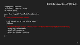 動的にScriptableObjectを読み込み
using System.Collections;
using System.Collections.Generic;
using UnityEngine;
public class ScriptableObjectTest : MonoBehaviour
{
// public ScriptableSample sample;
// Start is called before the first frame update
void Start()
{
ScriptableSample sample = Resources.Load<ScriptableSample>("ParameterTable");
Debug.Log(sample.name);
Debug.Log(sample.age);
Debug.Log(sample.occupation);
}
}
94
 