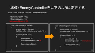 準備：EnemyControllerを以下のように変更する
public class EnemyController : MonoBehaviour {
int enemyHealth = 10;
int damageValue = 5;
int enemyScore = 10;
void TakeDamage(int damage)
{
enemyHealth -= damage;
HpSlider.value = (float)enemyHealth /10 ;
if (enemyHealth <= 0)
{
enemyHealth = 0;
ScoreManager.score += 10;
Destroy(gameObject);
}
}
void TakeDamage(int damage)
{
enemyHealth -= damage;
HpSlider.value = (float)enemyHealth /10 ;
if (enemyHealth <= 0)
{
enemyHealth = 0;
ScoreManager.score += enemyScore;
Destroy(gameObject);
}
} 99
 